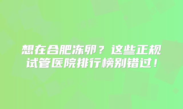 想在合肥冻卵？这些正规试管医院排行榜别错过！