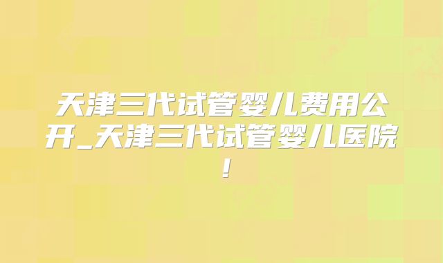 天津三代试管婴儿费用公开_天津三代试管婴儿医院！