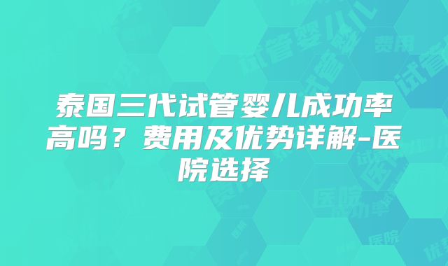 泰国三代试管婴儿成功率高吗？费用及优势详解-医院选择