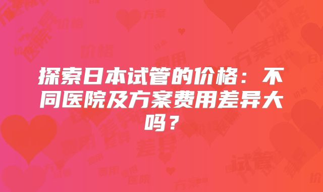 探索日本试管的价格：不同医院及方案费用差异大吗？