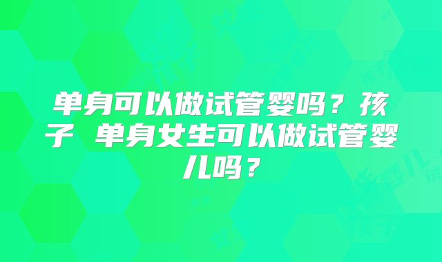 单身可以做试管婴吗？孩子 单身女生可以做试管婴儿吗？