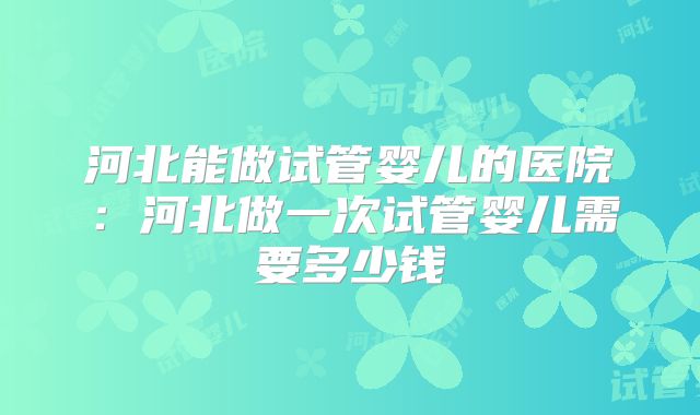 河北能做试管婴儿的医院：河北做一次试管婴儿需要多少钱