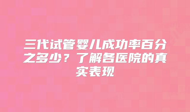 三代试管婴儿成功率百分之多少？了解各医院的真实表现