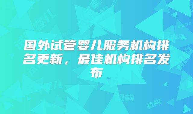 国外试管婴儿服务机构排名更新,最佳机构排名发布