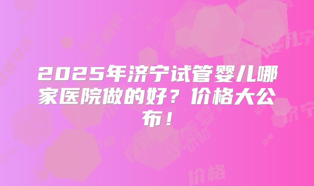 2025年济宁试管婴儿哪家医院做的好？价格大公布！