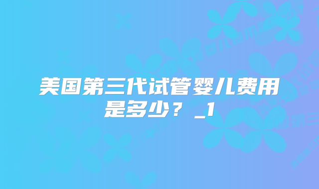 美国第三代试管婴儿费用是多少?_1