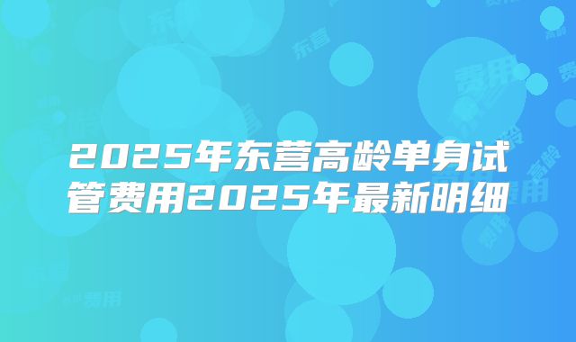2025年东营高龄单身试管费用2025年最新明细