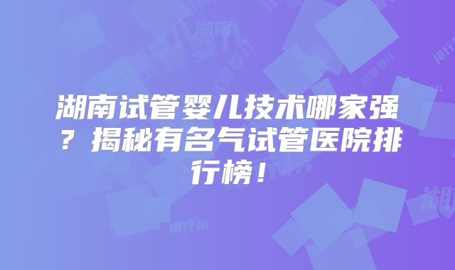 湖南试管婴儿技术哪家强？揭秘有名气试管医院排行榜！