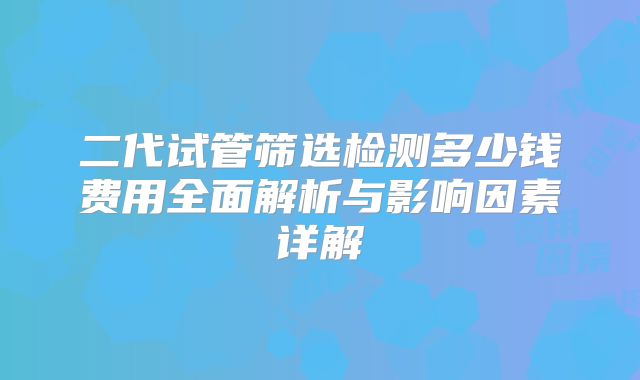 二代试管筛选检测多少钱费用全面解析与影响因素详解