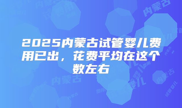 2025内蒙古试管婴儿费用已出,花费平均在这个数左右