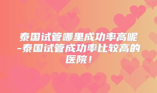 泰国试管哪里成功率高呢-泰国试管成功率比较高的医院！