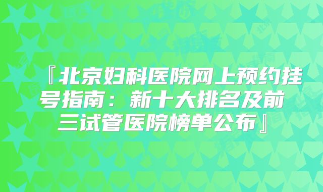 『北京妇科医院网上预约挂号指南：新十大排名及前三试管医院榜单公布』