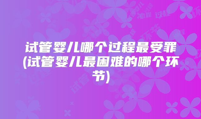 试管婴儿哪个过程最受罪(试管婴儿最困难的哪个环节)