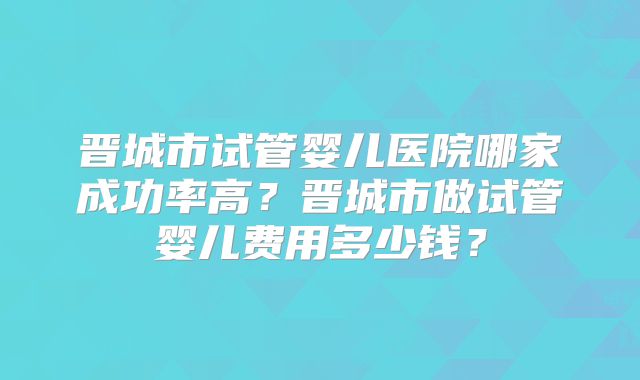 晋城市试管婴儿医院哪家成功率高?晋城市做试管婴儿费用多少钱?