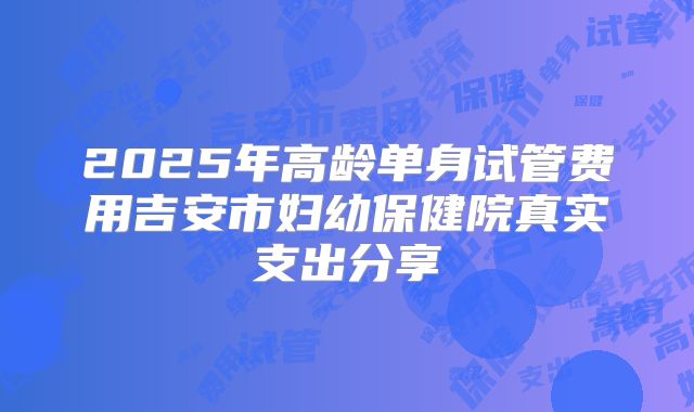 2025年高龄单身试管费用吉安市妇幼保健院真实支出分享