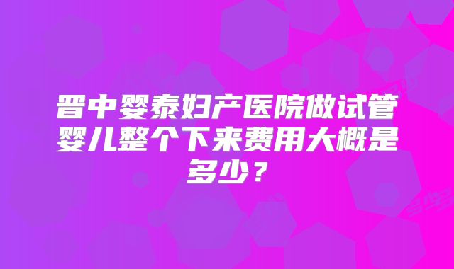 晋中婴泰妇产医院做试管婴儿整个下来费用大概是多少？