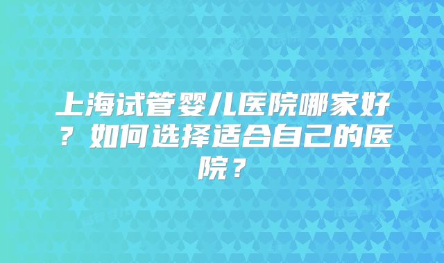 上海试管婴儿医院哪家好？如何选择适合自己的医院？