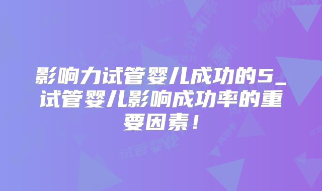 影响力试管婴儿成功的5_试管婴儿影响成功率的重要因素！