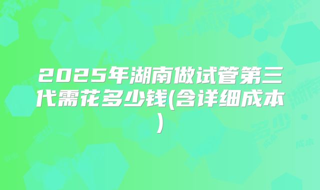 2025年湖南做试管第三代需花多少钱(含详细成本)