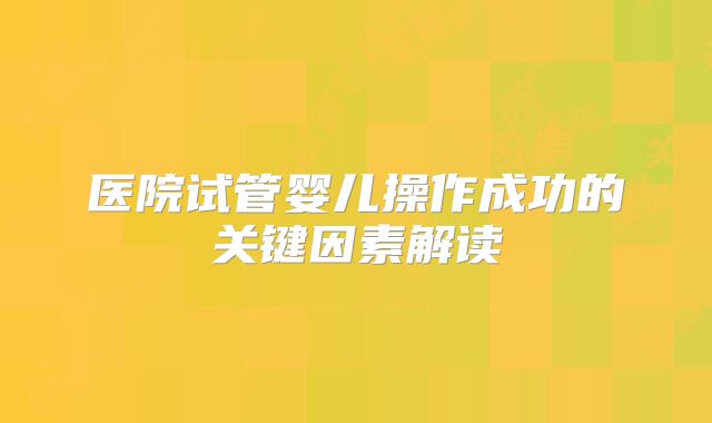 医院试管婴儿操作成功的关键因素解读