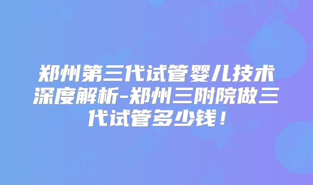 郑州第三代试管婴儿技术深度解析-郑州三附院做三代试管多少钱！