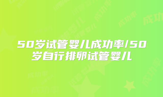 50岁试管婴儿成功率/50岁自行排卵试管婴儿