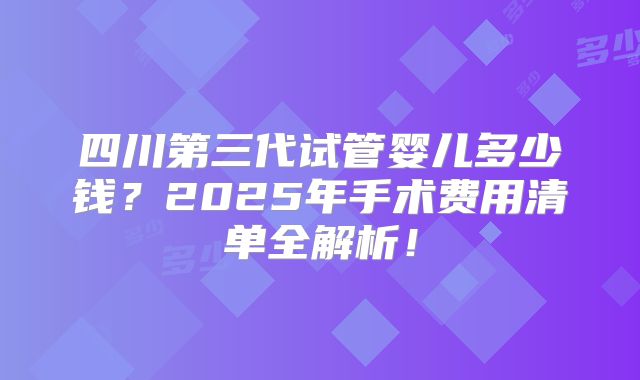 四川第三代试管婴儿多少钱？2025年手术费用清单全解析！