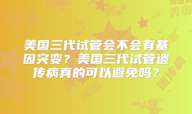 美国三代试管会不会有基因突变？美国三代试管遗传病真的可以避免吗？
