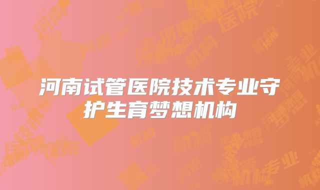 河南试管医院技术专业守护生育梦想机构