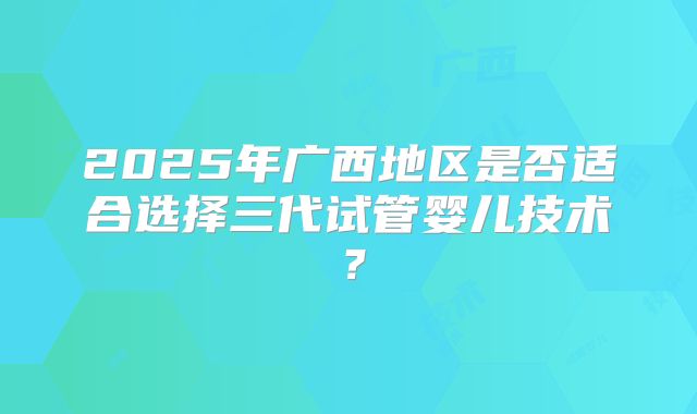 2025年广西地区是否适合选择三代试管婴儿技术？
