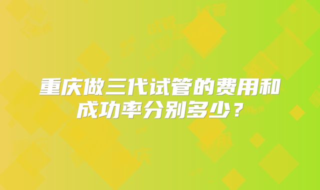 重庆做三代试管的费用和成功率分别多少？