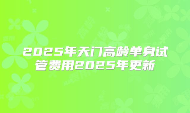 2025年天门高龄单身试管费用2025年更新