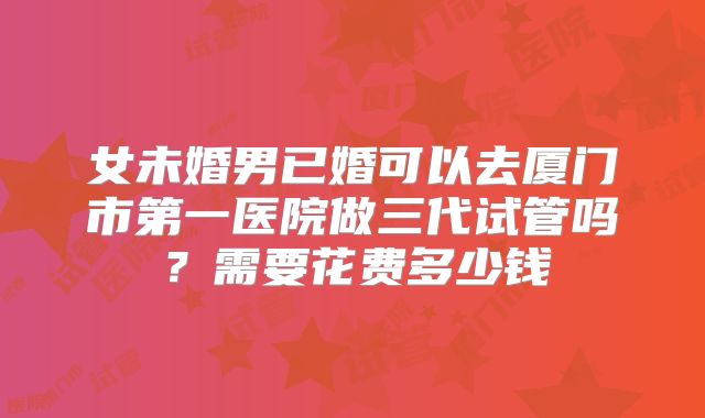 女未婚男已婚可以去厦门市第一医院做三代试管吗?需要花费多少钱