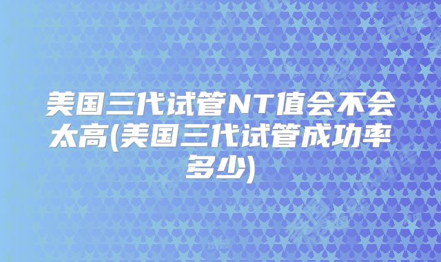 美国三代试管NT值会不会太高(美国三代试管成功率多少)