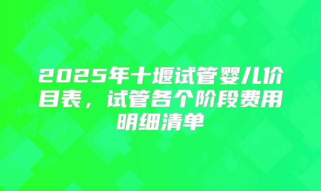 2025年十堰试管婴儿价目表，试管各个阶段费用明细清单