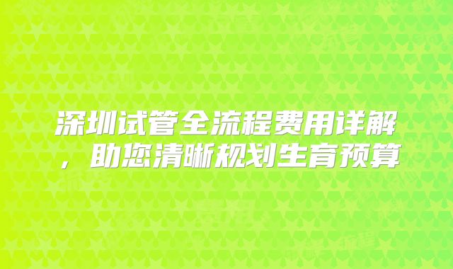 深圳试管全流程费用详解，助您清晰规划生育预算