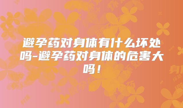 避孕药对身体有什么坏处吗-避孕药对身体的危害大吗！