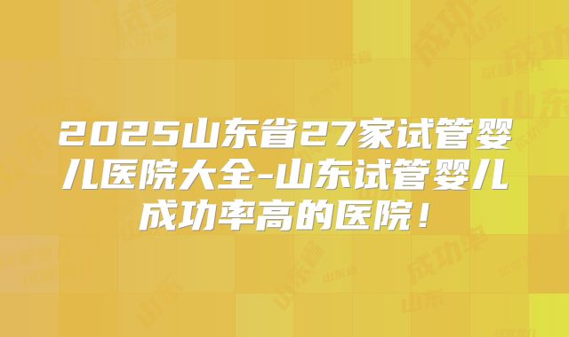 2025山东省27家试管婴儿医院大全-山东试管婴儿成功率高的医院！