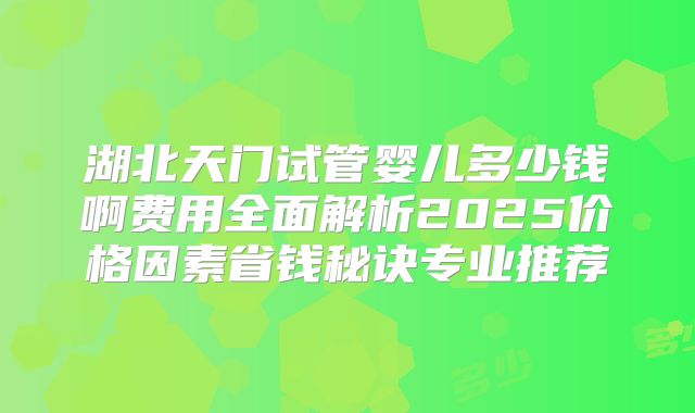 湖北天门试管婴儿多少钱啊费用全面解析2025价格因素省钱秘诀专业推荐