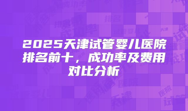 2025天津试管婴儿医院排名前十，成功率及费用对比分析