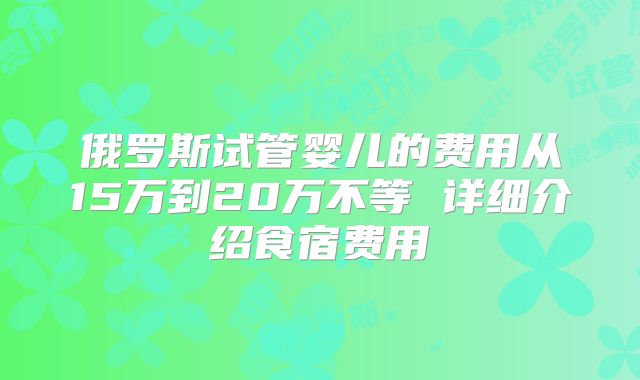俄罗斯试管婴儿的费用从15万到20万不等 详细介绍食宿费用