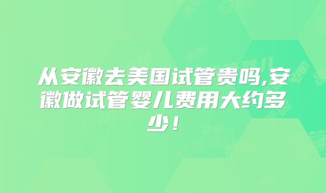 从安徽去美国试管贵吗,安徽做试管婴儿费用大约多少！