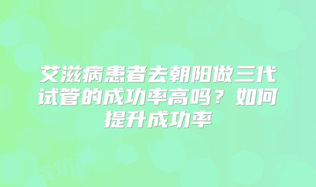 艾滋病患者去朝阳做三代试管的成功率高吗？如何提升成功率