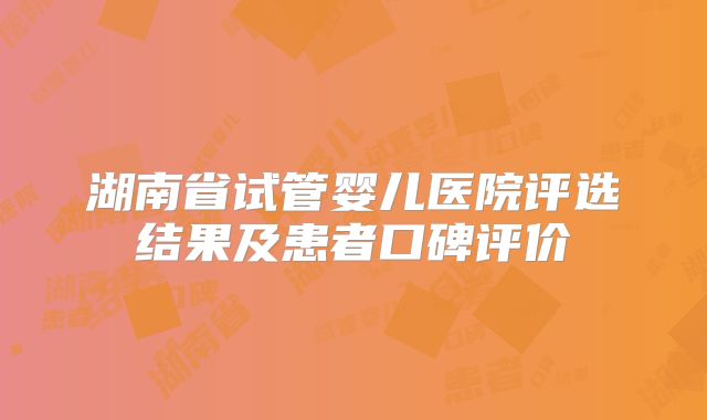 湖南省试管婴儿医院评选结果及患者口碑评价
