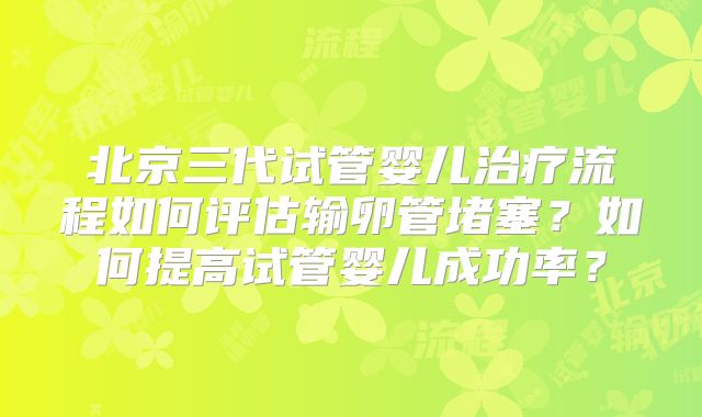 北京三代试管婴儿治疗流程如何评估输卵管堵塞？如何提高试管婴儿成功率？