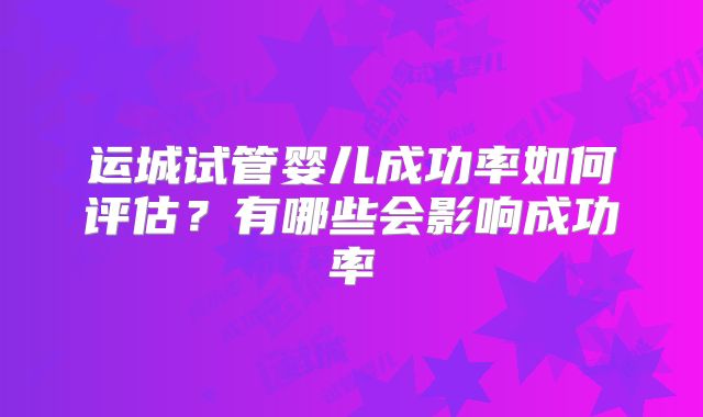 运城试管婴儿成功率如何评估？有哪些会影响成功率