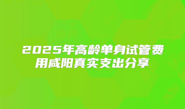 2025年高龄单身试管费用咸阳真实支出分享