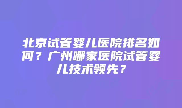 北京试管婴儿医院排名如何？广州哪家医院试管婴儿技术领先？
