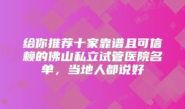 给你推荐十家靠谱且可信赖的佛山私立试管医院名单，当地人都说好