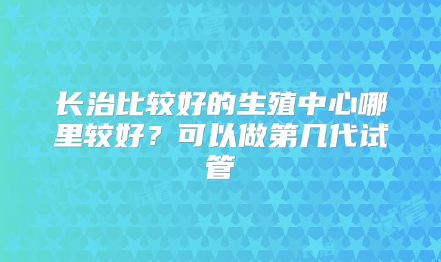 长治比较好的生殖中心哪里较好？可以做第几代试管
